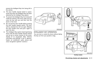 Black plate (165,1)




    prevent the Intelligent Key from being left in
    the vehicle.
.   The door handle request switch is opera-
    tional only when the Intelligent Key has been
    detected by the Intelligent Key system.
.   To prevent the Intelligent Key from being left
    inside the vehicle or the trunk, make sure you
    carry the key with you and then lock the
    doors or the trunk.
.   Do not pull the door handle before pushing
    the door handle request switch. The door
    will be unlocked but will not open. Release
    the door handle once and pull it again to
                                                                                                 SPA2408                                     SPA2779
    open the door.
.   The Intelligent Key system (opening/closing         INTELLIGENT KEY OPERATION
                                                                  GUID-11F409E1-2083-4E3E-98C3-276AB17A6B02
    doors with the door handle request switch)          You can lock or unlock the doors without taking
    can be set to remain inactive on the center         the key out from your pocket or bag.
    display (if so equipped). (See “Vehicle
    information and settings” in the “4. Monitor,
    heater, air conditioner, audio, phone and
    voice recognition systems” section.)




                                                                                                                                             SPA2780
                                                                                                                           Hardtop models


                                                                                                              Pre-driving checks and adjustments 3-11


                                                     [ Edit: 2011/ 7/ 18 Model: Z51-D ]
 