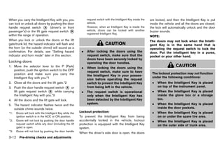 Black plate (166,1)




When you carry the Intelligent Key with you, you                    request switch with the Intelligent Key inside the    are locked, and then the Intelligent Key is put
can lock or unlock all doors by pushing the door                    vehicle.                                              inside the vehicle and all the doors are closed;
handle request switch * (driver’s or front
                           A                                        However, when an Intelligent Key is inside the        the lock will automatically unlock and the door
passenger’s) or the lift gate request switch *B                     vehicle, doors can be locked with another             buzzer sounds.
                                                                    registered Intelligent Key.
within the range of operation.                                                                                            NOTE:
When you lock or unlock the doors or the lift                                                                             The doors may not lock when the Intelli-
gate/trunk lid, the hazard indicator will flash and                                 CAUTION                               gent Key is in the same hand that is
the horn (or the outside chime) will sound as a                                                                           operating the request switch to lock the
confirmation. For details, see “Setting hazard                  .   After locking the doors using the                     door. Put the intelligent key in a purse,
indicator and horn mode” later in this section.                     request switch, make sure that the                    pocket or your other hand.
                                                                    doors have been securely locked by
Locking doors
            GUID-131EB795-ADF4-4035-8A9F-3856D80189ED               operating the door handles.
1. Move the selector lever to the P (Park)                      .   When locking the doors using the
                                                                                                                                             CAUTION
   position, push the ignition switch to the OFF                    request switch, make sure to have
   position and make sure you carry the                                                                                    The lockout protection may not function
                                                                    the Intelligent Key in your posses-
   Intelligent Key with you.*1                                                                                             under the following conditions:
                                                                    sion before operating the request
2. Close all the doors and the lift gate.*2                         switch to prevent the Intelligent Key                  .   When the Intelligent Key is placed
3. Push the door handle request switch * or
                                       A                            from being left in the vehicle.                            on top of the instrument panel.
   lift gate request switch * while carrying
                              B                                 .   The request switch is operational                      .   When the Intelligent Key is placed
   the Intelligent Key with you.*3                                  only when the Intelligent Key has                          inside the glove box or a storage
4. All the doors and the lift gate will lock.                       been detected by the Intelligent Key                       bin.
                                                                    system.                                                .   When the Intelligent Key is placed
5. The hazard indicator flashes twice and the
   outside chime sounds twice.                                                                                                 inside the door pockets.
*1:   Doors will lock with the Intelligent Key while the      Lockout protection:
                                                                              GUID-D73A39BF-43C8-459F-9C24-47B7F579C407    .   When the Intelligent Key is placed
      ignition switch is in the ACC or ON position.           To prevent the Intelligent Key from being                        on or under the spare tire area.
*2:   Doors will not lock by pushing the door handle          accidentally locked in the vehicle, lockout                  .   When the Intelligent Key is placed
      request switch while any door (including the lift       protection is equipped with the Intelligent Key                  on the outer side of trunk area.
      gate) is open.                                          system.
*3:   Doors will not lock by pushing the door handle
                                                              When the driver’s side door is open, the doors
3-12 Pre-driving checks and adjustments


                                                           [ Edit: 2011/ 7/ 18 Model: Z51-D ]
 