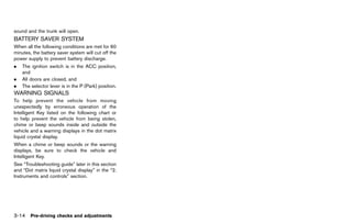 Black plate (168,1)




sound and the trunk will open.
BATTERY SAVER SYSTEM
         GUID-20E66BAB-355C-4A3F-B30F-61C4E89141BD
When all the following conditions are met for 60
minutes, the battery saver system will cut off the
power supply to prevent battery discharge.
.   The ignition switch is in the ACC position,
    and
.   All doors are closed, and
.   The selector lever is in the P (Park) position.
WARNING SIGNALS
        GUID-737B9BCC-17DA-4349-B877-AC71EFB1D933
To help prevent the vehicle from moving
unexpectedly by erroneous operation of the
Intelligent Key listed on the following chart or
to help prevent the vehicle from being stolen,
chime or beep sounds inside and outside the
vehicle and a warning displays in the dot matrix
liquid crystal display.
When a chime or beep sounds or the warning
displays, be sure to check the vehicle and
Intelligent Key.
See “Troubleshooting guide” later in this section
and “Dot matrix liquid crystal display” in the “2.
Instruments and controls” section.




3-14 Pre-driving checks and adjustments


                                                      [ Edit: 2011/ 7/ 18 Model: Z51-D ]
 
