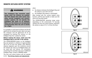 Black plate (170,1)




REMOTE KEYLESS ENTRY SYSTEM
                GUID-2CA37571-0169-4EEF-8C1B-5C2849855720
                                                               when:
                    WARNING                                    .   the distance between the Intelligent Key and
                                                                   the vehicle is over 33 ft (10 m).
 The Intelligent Key transmits radio                           . the Intelligent Key battery is discharged.
 waves when the buttons are pushed.                            After locking with the remote keyless entry
 The FAA advises that radio waves may                          function, pull the door handle to make sure the
 affect aircraft navigation and commu-                         doors are securely locked.
 nication systems. Do not operate the                          The LOCK/UNLOCK operating range varies
 Intelligent Key while on an airplane.                         depending on the environment. To securely
 Make sure the buttons are not operated                        operate the lock and unlock buttons, approach
 unintentionally when the unit is stored                       the vehicle to about 3 ft (1 m) from the door.
 for a flight.
                                                                                                                                        SPA2252A
It is possible to lock/unlock all doors and the lift                                                                        Type A
gate/trunk lid, activate the panic alarm and open
the windows and lift gate/trunk lid (if so
equipped) by pushing the buttons on the
Intelligent Key from outside the vehicle.
Before locking the doors, make sure the
Intelligent Key is not left in the vehicle.
The LOCK/UNLOCK button on the Intelligent
Key can operate at a distance of approximately
33 ft (10 m) from the vehicle. (The effective
distance depends upon the conditions around
the vehicle.) As many as 4 Intelligent Keys can
be used with one vehicle. For information
concerning the purchase and use of additional
Intelligent Keys, contact a NISSAN dealer.                                                                                               SPA2436
The lock and unlock buttons will not operate                                                                                Type B

3-16 Pre-driving checks and adjustments


                                                            [ Edit: 2011/ 7/ 18 Model: Z51-D ]
 