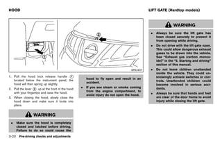 Black plate (174,1)




HOOD                                                                                                     LIFT GATE (Hardtop models)
              GUID-EFCA6993-4C66-4840-8CB7-A8AB3D34E97F                                                              GUID-4BA01BDD-7B7E-4674-BC74-CD9F5511DABB



                                                                                                                          WARNING
                                                                                                          .   Always be sure the lift gate has
                                                                                                              been closed securely to prevent it
                                                                                                              from opening while driving.
                                                                                                          .   Do not drive with the lift gate open.
                                                                                                              This could allow dangerous exhaust
                                                                                                              gases to be drawn into the vehicle.
                                                                                                              See “Exhaust gas (carbon monox-
                                                                                                              ide)” in the “5. Starting and driving”
                                                                                                              section of this manual.
                                                                                               SPA2437    .   Do not leave children unattended
                                                                                                              inside the vehicle. They could un-
1. Pull the hood lock release handle *   1                                                                    knowingly activate switches or con-
   located below the instrument panel; the                         hood to fly open and result in an
                                                                                                              trols. Unattended children could
                                                                   accident.
   hood will then spring up slightly.                                                                         become involved in serious acci-
                                                               .   If you see steam or smoke coming
2. Pull the lever * up at the front of the hood
                  2                                                                                           dents.
   with your fingertips and raise the hood.                        from the engine compartment, to
                                                                                                          .   Always be sure that hands and feet
                                                                   avoid injury do not open the hood.
3. When closing the hood, slowly close the                                                                    are clear of the door frame to avoid
   hood down and make sure it locks into                                                                      injury while closing the lift gate.
   place.


                  WARNING
 .   Make sure the hood is completely
     closed and latched before driving.
     Failure to do so could cause the
3-20 Pre-driving checks and adjustments


                                                          [ Edit: 2011/ 7/ 18 Model: Z51-D ]
 