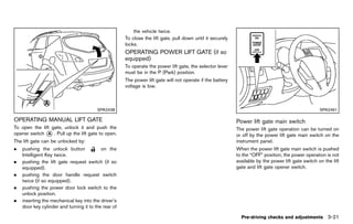 Black plate (175,1)




                                                             the vehicle twice.
                                                         To close the lift gate, pull down until it securely
                                                         locks.
                                                         OPERATING POWER LIFT GATE (if so
                                                         equipped) GUID-8341353C-675A-42F8-BB11-F9F93D73F7A6
                                                         To operate the power lift gate, the selector lever
                                                         must be in the P (Park) position.
                                                         The power lift gate will not operate if the battery
                                                         voltage is low.



                                         SPA2438                                                                                                          SPA2461

OPERATING MANUAL LIFT GATE
         GUID-61A6DC11-5EF1-41BC-B25F-AD72BB5A5897                                                             Power lift gate main switch
                                                                                                                            GUID-F5D61AAE-138A-4E73-8934-59B0837383B1
To open the lift gate, unlock it and push the                                                                  The power lift gate operation can be turned on
opener switch * . Pull up the lift gate to open.
               A                                                                                               or off by the power lift gate main switch on the
The lift gate can be unlocked by:                                                                              instrument panel.
.   pushing the unlock button              on the                                                              When the power lift gate main switch is pushed
    Intelligent Key twice.                                                                                     to the “OFF” position, the power operation is not
.   pushing the lift gate request switch (if so                                                                available by the power lift gate switch on the lift
    equipped).                                                                                                 gate and lift gate opener switch.
.   pushing the door handle request switch
    twice (if so equipped).
.   pushing the power door lock switch to the
    unlock position.
.   inserting the mechanical key into the driver’s
    door key cylinder and turning it to the rear of

                                                                                                                 Pre-driving checks and adjustments 3-21


                                                      [ Edit: 2011/ 7/ 18 Model: Z51-D ]
 