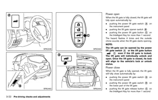Black plate (176,1)




                                                                                          Power open       GUID-4B6F9483-D240-461C-8F75-22A08D5716EE
                                                                                          When the lift gate is fully closed, the lift gate will
                                                                                          fully open automatically by:
                                                                                          .   pushing the power lift gate switch * onA
                                                                                              the instrument panel
                                                                                          . pushing the lift gate opener switch *   B
                                                                                          . pushing the power lift gate button * on  C
                                                                                              the Intelligent Key for more than 1 second
                                                                                          The hazard flashes 4 times and the outside
                                                                                          chime sounds when the lift gate starts opening.
                                                                                          NOTE:

                                 SPA2439                                        SPA2463
                                                                                          The lift gate can be opened by the power
                                                                                          lift gate switch * or the lift gate button
                                                                                                           A
                                                                                                  * even if the lift gate is locked.
                                                                                                   C
                                                                                          The lift gate will individually unlock and
                                                                                          open. Once the lift gate is closed, its lock
                                                                                          will align to the vehicle’s lock or unlock
                                                                                          status.
                                                                                          Power closeGUID-E888CA90-E984-4CE2-975D-16E18CC2BCC1
                                                                                          When the lift gate is fully opened, the lift gate
                                                                                          will fully close automatically by:
                                                                                          .   pushing the power lift gate switch * on
                                                                                                                                    A
                                                                                              the instrument panel
                                                                                          .   pushing the power lift gate switch * on
                                                                                                                                    D
                                                                                              the lower part of the lift gate
                                 SPA2462                                        SPA2440   .   pushing the lift gate release button * on
                                                                                                                                    C
                                                                                              the Intelligent Key for more than 1 second

3-22 Pre-driving checks and adjustments


                                           [ Edit: 2011/ 7/ 18 Model: Z51-D ]
 