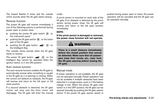 Black plate (177,1)




The hazard flashes 4 times and the outside                  mode.                                                  pushed during power open or close, the power
chime sounds when the lift gate starts closing.             A pinch sensor is mounted on each side of the          operation will be canceled and the lift gate can
                                                            lift gate. If an obstacle is detected by the pinch     be operated manually.
Reverse function
            GUID-28EE2E95-2E6D-4231-A853-225C012F131B
                                                            sensor during power close, the lift gate will
The power lift gate will reverse immediately if
                                                            reverse and return to the full open position
one of the following actions is performed during
                                                            immediately.
power open or power close.
                                                            NOTE:
.   pushing the power lift gate switch * on
                                       A
    the instrument panel                                    If the pinch sensor is damaged or removed,
                                                            the power close function will not operate.
. pushing the lift gate switch * on the lower
                               D
    part of the lift gate
. pushing the lift gate button         * on
                                       C                                       WARNING
    the Intelligent Key.
The outside chime sounds when the lift gate                   There is a small distance immediately
starts to reverse.                                            before the closed position that cannot
                                                              be detected. Make sure that all passen-
The power lift gate button           * on the
                                       C
                                                              gers keep their hands, etc., clear from
Intelligent Key cannot be operated when the                   the lift gate opening before closing the
ignition switch is in the ON position.                        lift gate.
Auto reverse GUID-588A601D-27B2-48E9-8FDE-883DF425CE62
              function
The auto-reverse function enables the lift gate to          Manual modeGUID-2D066900-C91C-4239-8B7E-587EF875F5E6
automatically reverse when something is caught              If power operation is not available, the lift gate
in the lift gate as it is opening or closing. When          can be operated manually. Power operation may
the control unit detects an obstacle, the lift gate         not be available if multiple obstacles have been
will reverse and return to the full open or full            detected in a single power cycle or if the battery
close position.                                             voltage is low. When the power lift gate main
If a second obstacle is detected, the lift gate             switch is in the OFF position, the lift gate can be
motion will stop and the drive motor will                   opened manually by pushing the lift gate opener
disengage. The lift gate will enter the manual              switch. If the power lift gate opener switch is

                                                                                                                     Pre-driving checks and adjustments 3-23


                                                         [ Edit: 2011/ 7/ 18 Model: Z51-D ]
 