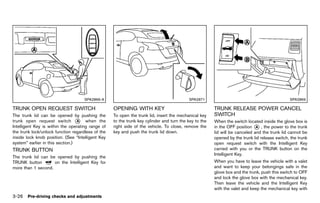 Black plate (180,1)




                                      SPA2866-A                                                SPA2871                                              SPA2869

TRUNK OPEN REQUEST SWITCH
         GUID-B01B03F7-E6F4-4880-AF56-804BF02D2CC4
                                                        OPENING WITH KEY
                                                                GUID-A6A5B4FC-5FBC-4C5F-8A27-A149CEEDAF32
                                                                                                            TRUNK RELEASE POWER CANCEL
The trunk lid can be opened by pushing the              To open the trunk lid, insert the mechanical key    SWITCH   GUID-4D40CB74-0EE0-44CF-9D72-61FB52259054
trunk open request switch * when the
                                  A                     to the trunk key cylinder and turn the key to the   When the switch located inside the glove box is
Intelligent Key is within the operating range of        right side of the vehicle. To close, remove the     in the OFF position * , the power to the trunk
                                                                                                                                  A
the trunk lock/unlock function regardless of the        key and push the trunk lid down.                    lid will be canceled and the trunk lid cannot be
inside lock knob position. (See “Intelligent Key                                                            opened by the trunk lid release switch, the trunk
system” earlier in this section.)                                                                           open request switch with the Intelligent Key
TRUNK BUTTON                                                                                                carried with you or the TRUNK button on the
         GUID-BBA61B35-8253-481A-BABD-2C8031AD5525
                                                                                                            Intelligent Key.
The trunk lid can be opened by pushing the
TRUNK button        on the Intelligent Key for                                                              When you have to leave the vehicle with a valet
more than 1 second.                                                                                         and want to keep your belongings safe in the
                                                                                                            glove box and the trunk, push this switch to OFF
                                                                                                            and lock the glove box with the mechanical key.
                                                                                                            Then leave the vehicle and the Intelligent Key
                                                                                                            with the valet and keep the mechanical key with
3-26 Pre-driving checks and adjustments


                                                     [ Edit: 2011/ 7/ 18 Model: Z51-D ]
 