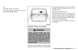 Black plate (181,1)




you.                                                                                                       become locked inside the trunk or in the event of
See “Keys” earlier in this section.                                                                        the loss of electrical power such as a dis-
                                                                                                           charged battery.
To connect the power to the trunk lid, push the
switch to the ON * position.
                 B                                                                                         Releasing inside the trunk
                                                                                                                       GUID-AF4D5EDF-174E-4F6F-B198-B456683E28BD
                                                                                                           To open the trunk lid from the inside, pull the
                                                                                                           release handle * until the lock releases and
                                                                                                                            1
                                                                                                           push up on the trunk lid. The release lever is
                                                                                                           made of a material that glows in the dark after a
                                                                                                           brief exposure to ambient light.
                                                                                                           The handle is located on the back of the trunk lid
                                                                                                           as illustrated.

                                                                                              SPA2870

                                                     INTERIOR TRUNK LID RELEASE
                                                               GUID-76617E49-69A3-42A3-B4CE-6BA318A11DE5



                                                                        WARNING
                                                       Closely supervise children when they
                                                       are around cars to prevent them from
                                                       playing and becoming locked in the
                                                       trunk where they could be seriously
                                                       injured. Keep the car locked, with the
                                                       trunk lid securely latched, when not in
                                                       use, and prevent children’s access to
                                                       Intelligent Keys.

                                                     The interior trunk lid release mechanism allows
                                                     opening of the trunk lid in the event that people
                                                                                                             Pre-driving checks and adjustments 3-27


                                                  [ Edit: 2011/ 7/ 18 Model: Z51-D ]
 