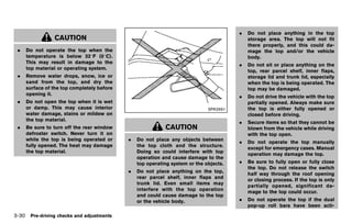 Black plate (184,1)




                                                                                            .   Do not place anything in the top
                CAUTION                                                                         storage area. The top will not fit
                                                                                                there properly, and this could da-
 .   Do not operate the top when the                                                            mage the top and/or the vehicle
     temperature is below 328F (08C).                                                           body.
     This may result in damage to the
                                                                                            .   Do not sit or place anything on the
     top material or operating system.
                                                                                                top, rear parcel shelf, inner flaps,
 .   Remove water drops, snow, ice or                                                           storage lid and trunk lid, especially
     sand from the top, and dry the                                                             when the top is being operated. The
     surface of the top completely before                                                       top may be damaged.
     opening it.
                                                                                            .   Do not drive the vehicle with the top
 .   Do not open the top when it is wet                                                         partially opened. Always make sure
     or damp. This may cause interior                                             SPA2691       the top is either fully opened or
     water damage, stains or mildew on                                                          closed before driving.
     the top material.
                                                                                            .   Secure items so that they cannot be
 .   Be sure to turn off the rear window                          CAUTION                       blown from the vehicle while driving
     defroster switch. Never turn it on                                                         with the top open.
     while the top is being operated or          .   Do not place any objects between
                                                                                            .   Do not operate the top manually
     fully opened. The heat may damage               the top cloth and the structure.
                                                                                                except for emergency cases. Manual
     the top material.                               Doing so could interfere with top
                                                                                                operation may damage the top.
                                                     operation and cause damage to the
                                                     top operating system or the objects.   .   Be sure to fully open or fully close
                                                                                                the top. Do not release the switch
                                                 .   Do not place anything on the top,
                                                                                                half way through the roof opening
                                                     rear parcel shelf, inner flaps and
                                                                                                or closing process. If the top is only
                                                     trunk lid. Even small items may
                                                                                                partially opened, significant da-
                                                     interfere with the top operation
                                                                                                mage to the top could occur.
                                                     and could cause damage to the top
                                                     or the vehicle body.                   .   Do not operate the top if the dual
                                                                                                pop-up roll bars have been acti-

3-30 Pre-driving checks and adjustments


                                            [ Edit: 2011/ 7/ 18 Model: Z51-D ]
 