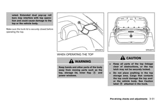 Black plate (185,1)




     vated. Extended dual pop-up roll
     bars may interfere with top opera-
     tion and could cause damage to the
     top or the vehicle body.

Make sure the trunk lid is securely closed before
operating the top.




                                                                                              SPA2874                                     SPA2875

                                                       WHEN OPERATING THE TOP
                                                               GUID-9783AAEB-D9EE-4150-9CAA-F03901BE51C6

                                                                                                                           CAUTION
                                                                         WARNING
                                                                                                           .   Keep all parts of the top linkage
                                                         Keep hands and other parts of the body                clear of obstructions, or the top
                                                         away from moving parts such as the                    latch may not be securely locked.
                                                         top, storage lid, inner flap * and
                                                                                        A                  .   Do not place anything in the top
                                                         power windows.                                        storage area. Cargo that contacts
                                                                                                               the top could damage the top and/
                                                                                                               or the vehicle body. See Caution
                                                                                                               label * attached in the trunk.
                                                                                                                     B




                                                                                                           Pre-driving checks and adjustments 3-31


                                                    [ Edit: 2011/ 7/ 18 Model: Z51-D ]
 