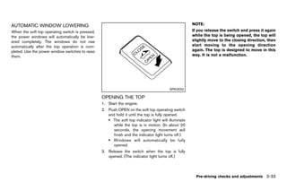 Black plate (187,1)




AUTOMATIC GUID-53158076-5049-419E-B46E-60FF9661FC5C
           WINDOW LOWERING                                                                                    NOTE:
When the soft top operating switch is pressed,                                                                If you release the switch and press it again
the power windows will automatically be low-                                                                  while the top is being opened, the top will
ered completely. The windows do not rise                                                                      slightly move to the closing direction, then
automatically after the top operation is com-                                                                 start moving to the opening direction
pleted. Use the power window switches to raise                                                                again. The top is designed to move in this
them.                                                                                                         way. It is not a malfunction.




                                                                                                 SPA2632

                                                         OPENING THE TOP
                                                                  GUID-A212C8E0-E684-4914-9C6A-29123B5D454E
                                                         1. Start the engine.
                                                         2. Push OPEN on the soft top operating switch
                                                            and hold it until the top is fully opened.
                                                            . The soft top indicator light will illuminate
                                                               while the top is in motion. (In about 20
                                                               seconds, the opening movement will
                                                               finish and the indicator light turns off.)
                                                            . Windows will automatically be fully
                                                               opened.
                                                         3. Release the switch when the top is fully
                                                            opened. (The indicator light turns off.)



                                                                                                                Pre-driving checks and adjustments 3-33


                                                      [ Edit: 2011/ 7/ 18 Model: Z51-D ]
 