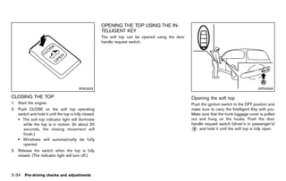 Black plate (188,1)




                                                          OPENING THE TOP USING THE IN-
                                                          TELLIGENT GUID-49044D36-3539-45EB-A570-6E07681CB5C9
                                                                    KEY
                                                          The soft top can be opened using the door
                                                          handle request switch.




                                          SPA2633                                                                                                        JVP0049X

CLOSING THE TOP
         GUID-DAD80567-3F61-4CBF-86B1-D92B657E227A                                                              Opening theGUID-4C7A2A7D-B19A-4092-923C-63EC90103CB4
                                                                                                                            soft top
1. Start the engine.                                                                                            Push the ignition switch to the OFF position and
2. Push CLOSE on the soft top operating                                                                         make sure to carry the Intelligent Key with you.
   switch and hold it until the top is fully closed.                                                            Make sure that the trunk luggage cover is pulled
   . The soft top indicator light will illuminate                                                               out and hung on the hooks. Push the door
      while the top is in motion. (In about 20                                                                  handle request switch (driver’s or passenger’s)
      seconds, the closing movement will                                                                        * and hold it until the soft top is fully open.
                                                                                                                 A
      finish.)
   . Windows will automatically be fully
      opened.
3. Release the switch when the top is fully
   closed. (The indicator light will turn off.)



3-34 Pre-driving checks and adjustments


                                                       [ Edit: 2011/ 7/ 18 Model: Z51-D ]
 