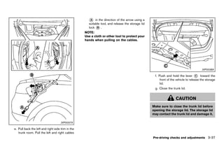 Black plate (191,1)




                                                             * in the direction of the arrow using a
                                                              A
                                                             suitable tool, and release the storage lid
                                                             lock * .
                                                                   B

                                                          NOTE:
                                                          Use a cloth or other tool to protect your
                                                          hands when pulling on the cables.




                                                                                                                                               JVP0038X

                                                                                                           f. Push and hold the lever * toward the
                                                                                                                                            C
                                                                                                               front of the vehicle to release the storage
                                                                                                               lid.
                                                                                                           g. Close the trunk lid.


                                                                                                                           CAUTION
                                                                                                          Make sure to close the trunk lid before
                                                                                                          opening the storage lid. The storage lid
                                                                                                          may contact the trunk lid and damage it.

                                     JVP0037X

e. Pull back the left and right side trim in the
   trunk room. Pull the left and right cables
                                                                                                          Pre-driving checks and adjustments 3-37


                                                   [ Edit: 2011/ 7/ 18 Model: Z51-D ]
 