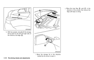 Black plate (192,1)




                                                                                                     j. Move the inner flap * and * in the
                                                                                                                               E       F
                                                                                                        direction of the arrows, then secure the
                                                                                                        flaps with tape or string.




                                      JVP0039X

   h. With two people, manually lift the storage
      lid by hand on the left and right side of
      the vehicle at lid edge * .
                              D




                                                                                         JVP0040X

                                                          i. Move the storage lid in the direction
                                                             marked by the arrow to open it.
3-38 Pre-driving checks and adjustments


                                                   [ Edit: 2011/ 7/ 18 Model: Z51-D ]
 