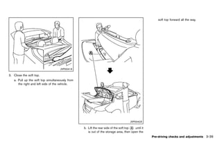 Black plate (193,1)




                                                                                                               soft top forward all the way.




                                    JVP0041X

3. Close the soft top.
   a. Pull up the soft top simultaneously from
      the right and left side of the vehicle.




                                                                                             JVP0042X

                                                        b. Lift the rear side of the soft top * until it
                                                                                              A
                                                           is out of the storage area, then open the
                                                                                                           Pre-driving checks and adjustments 3-39


                                                 [ Edit: 2011/ 7/ 18 Model: Z51-D ]
 