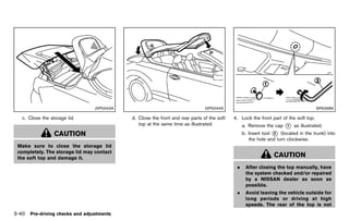 Black plate (194,1)




                                 JVP0043X                                             JVP0044X                                               SPA2689

   c. Close the storage lid.                       d. Close the front and rear parts of the soft   4. Lock the front part of the soft top.
                                                      top at the same time as illustrated.              a. Remove the cap   *
                                                                                                                            1    as illustrated.
                  CAUTION                                                                               b. Insert tool * (located in the trunk) into
                                                                                                                       2
                                                                                                           the hole and turn clockwise.
 Make sure to close the storage lid
 completely. The storage lid may contact
 the soft top and damage it.                                                                                           CAUTION
                                                                                                    .    After closing the top manually, have
                                                                                                         the system checked and/or repaired
                                                                                                         by a NISSAN dealer as soon as
                                                                                                         possible.
                                                                                                    .    Avoid leaving the vehicle outside for
                                                                                                         long periods or driving at high
                                                                                                         speeds. The rear of the top is not
3-40 Pre-driving checks and adjustments


                                            [ Edit: 2011/ 7/ 18 Model: Z51-D ]
 