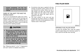Black plate (195,1)




                                                                                                              FUEL-FILLER DOOR
                                                                                                                             GUID-58F03607-9C0E-45A3-A739-6F6533CBE06D

      locked completely, and this may                    .   A protective clear tape is applied to the top
      allow wind and rain to get into your                   storage lid painted surface where the soft
      vehicle.                                               top contacts the surface. When the top is
                                                             fully closed, the tape may transmit some
                                                             light, visible from the inside of the vehicle.
CARE OF THE SOFT TOP AND THE
                                                             This does not affect the water and air
VEHICLE BODY
          GUID-85248970-F9FC-4037-98ED-B29AF18639F5          tightness of the seal.
To use your CrossCabriolet safely and comfor-            .   The inner surface of the trunk and top
tably, you need to observe all the warnings and              storage lids may show a fibrous, or marbled
cautions shown in the previous pages. Also, to               pattern. This is the normal appearance of the
maintain a good appearance of the soft top and               material used in these parts.
the vehicle body, you need to care for them by
cleaning and/or washing properly.
                                                                                                                                                          SPA2441

                    CAUTION                                                                                   OPENING FUEL-FILLER DOOR
                                                                                                                       GUID-C2164B1B-2157-4717-902B-A3E94EF3F4D7
                                                                                                              To open the fuel-filler door, push the opener
 .    Do not use an automatic car wash or
                                                                                                              switch located below the instrument panel. To
      a high-pressure car wash to clean
                                                                                                              lock, close the fuel-filler door securely.
      your vehicle. The top may be da-
      maged and water may leak into the
      inside of the vehicle.
 .    Store the vehicle with the top closed
      if it is not to be used for long
      periods. Keeping the top stowed
      for long periods may cause wrinkles
      on the surface of the top.

See “Cleaning exterior” in the “7. Appearance
and care” section for detailed instructions.

                                                                                                                Pre-driving checks and adjustments 3-41


                                                      [ Edit: 2011/ 7/ 18 Model: Z51-D ]
 