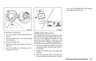 Black plate (197,1)




                                                                                                                  to turn off the LOOSE FUEL CAP warning
                                                                                                                  after tightening the fuel cap.




                                           SPA2442                                                  SPA2833

To remove the fuel-filler cap:                             LOOSE FUEL CAP warning
                                                                    GUID-A04C09C8-3C53-423B-AC70-189E634F9E83
1. Turn the fuel-filler cap counterclockwise to            The LOOSE FUEL CAP warning appears on the
   remove.                                                 dot matrix liquid crystal display when the fuel-
2. Put the fuel-filler cap on the cap holder     *
                                                 A         filler cap is not tightened correctly after the
   while refueling.                                        vehicle has been refueled. It may take a few
To install the fuel-filler cap:                            driving trips for the message to be displayed. To
                                                           turn off the warning, perform the following steps:
1. Insert the fuel-filler cap straight into the fuel-
   filler tube.                                            1. Remove and install the fuel-filler cap as soon
                                                              as possible. (See “Fuel-filler cap” earlier in
2. Turn the fuel-filler cap clockwise until a
                                                              this section.)
   single click is heard.
                                                           2. Tighten the fuel-filler cap until a single click
                                                              is heard.
                                                           3. Push the reset switch * on the right side
                                                                                     A
                                                              of the combination meter for about 1 second

                                                                                                                 Pre-driving checks and adjustments 3-43


                                                        [ Edit: 2011/ 7/ 18 Model: Z51-D ]
 