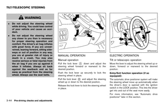 Black plate (198,1)




TILT/TELESCOPIC STEERING
              GUID-24FBE4B2-4508-4AC7-A4F2-026DF692853E



                 WARNING
 .   Do not adjust the steering wheel
     while driving. You could lose control
     of your vehicle and cause an acci-
     dent.
 .   Do not adjust the steering wheel
     any closer to you than is necessary
     for proper steering operation and
     comfort. The driver’s air bag inflates
     with great force. If you are unrest-
     rained, leaning forward, sitting side-
                                                                                                       SPA2443                                                  SPA2444A
     ways or out of position in any way,
     you are at greater risk of injury or                    MANUAL OPERATION                                       ELECTRIC OPERATION
                                                                     GUID-20C3E099-AD1B-4DFF-97DD-6AF9D7373A42               GUID-27257F1D-DB84-47F2-83F2-B6F7CC1D700D
     death in a crash. You may also
     receive serious or fatal injuries from                  Manual operation
                                                                        GUID-69ADA9CB-3148-41B8-8BFC-2FD888E82F39
                                                                                                                    Tilt or telescopic operation
                                                                                                                                   GUID-0F8A0E36-72D5-4F58-A543-110128462B2D
     the air bag if you are up against it                    Pull the lock lever * down and adjust the
                                                                                 1                                  Move the lever to adjust the steering wheel up or
     when it inflates. Always sit back                       steering wheel forward or rearward to the              down, forward or rearward to the desired
     against the seatback and as far                         desired position.                                      position.
     away as practical from the steering                     Push the lock lever up securely to lock the            Entry/Exit function operation (if so
     wheel. Always use the seat belts.                       steering wheel in place.                               equipped):      GUID-D73A39BF-43C8-459F-9C24-47B7F579C407
                                                             Pull the lock lever * and adjust the steering
                                                                                 2                                  The automatic drive positioner system will make
                                                             wheel up or down to the desired position.              the steering wheel move up automatically when
                                                             Release the lock lever to lock the steering wheel      the driver’s door is opened with the ignition
                                                             in place.                                              switch in the LOCK position. This lets the driver
                                                                                                                    get into and out of the seat more easily.
                                                                                                                    For more information, see “Automatic drive
                                                                                                                    positioner” later in this section.
3-44 Pre-driving checks and adjustments


                                                          [ Edit: 2011/ 7/ 18 Model: Z51-D ]
 