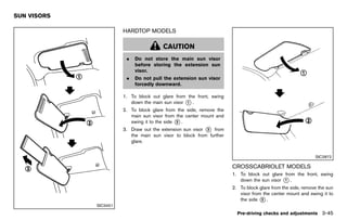 Black plate (199,1)




SUN VISORS
        GUID-E95255EA-C17D-4F05-8E11-DD566D7FB686

                                                       HARDTOP MODELS
                                                               GUID-ACCBC1FC-4BB4-4873-BB24-EFB9F2B19183



                                                                          CAUTION
                                                         .   Do not store the main sun visor
                                                             before storing the extension sun
                                                             visor.
                                                         .   Do not pull the extension sun visor
                                                             forcedly downward.

                                                       1. To block out glare from the front, swing
                                                          down the main sun visor * .
                                                                                  1

                                                       2. To block glare from the side, remove the
                                                          main sun visor from the center mount and
                                                          swing it to the side * .
                                                                               2

                                                       3. Draw out the extension sun visor * from
                                                                                           3
                                                          the main sun visor to block from further
                                                          glare.


                                                                                                                                                   SIC2872

                                                                                                           CROSSCABRIOLET MODELS
                                                                                                                   GUID-638F4A62-05CB-4943-BF6B-4E76A2BF9AB2
                                                                                                           1. To block out glare from the front, swing
                                                                                                              down the sun visor * .
                                                                                                                                 1

                                                                                                           2. To block glare from the side, remove the sun
                                                                                                              visor from the center mount and swing it to
                                                                                                              the side * .
                                                                                                                        2
                                      SIC3451
                                                                                                             Pre-driving checks and adjustments 3-45


                                                    [ Edit: 2011/ 7/ 18 Model: Z51-D ]
 