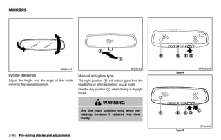 Black plate (200,1)




MIRRORS
                GUID-18188D7A-64F7-4D74-BFF2-8A606EDED136




                                             SPA2447                                                      SPA2143                             SPA2422A
                                                                                                                                  Type A
INSIDE MIRROR
          GUID-333780B7-50C0-4562-BBC4-FEC53134867A
                                                               Manual anti-glare type
                                                                            GUID-F100EFA2-76F3-450F-8CD1-FA039540B2A2
Adjust the height and the angle of the inside                  The night position * will reduce glare from the
                                                                                   1
mirror to the desired position.                                headlights of vehicles behind you at night.
                                                               Use the day position * when driving in daylight
                                                                                    2
                                                               hours.


                                                                                   WARNING
                                                                 Use the night position only when ne-
                                                                 cessary, because it reduces rear view
                                                                 clarity.

                                                                                                                                               SPA2450
                                                                                                                                  Type B

3-46 Pre-driving checks and adjustments


                                                            [ Edit: 2011/ 7/ 18 Model: Z51-D ]
 
