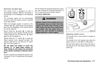 Black plate (201,1)




Automatic anti-glare type                                 For the HomeLink® Universal Transceiver opera-
           GUID-75561106-D8BE-4E21-A23B-64B84E0A7AC5
The inside mirror is designed so that it                  tion, see “HomeLink® Universal Transceiver” in
automatically changes reflection according to             the “2. Instruments and controls” section.
the intensity of the headlights of the following          OUTSIDE MIRRORS
                                                                    GUID-EA0119F9-F39F-4DB3-A112-568766B0ECF6
vehicle.
The anti-glare system will be automatically                                  WARNING
turned on when the ignition switch is pushed
to the ON position.                                         Objects viewed in the outside mirror on
When the anti-glare system is turned on, the                the passenger side are closer than they
indicator light * will illuminate and excessive
                A                                           appear. Be careful when moving to the
glare from the headlights of the vehicle behind             right. Using only this mirror could cause
you will be reduced.                                        an accident. Use the inside mirror or
Type A: Push the          switch * to make the
                                   B                        glance over your shoulder to properly                                                          SPA2319
inside rearview mirror operate normally and the             judge distances to other objects.
indicator light will turn off. Push the  switch                                                                 Adjusting outside mirrors
                                                                                                                            GUID-BDFF896E-E842-4BF3-8D64-FADE035BD4D5
again to turn the system on.                                                                                    The outside mirror control switch is located on
Type B: Push the “*” switch * to make the
                                  C                                                                             the armrest.
inside rearview mirror operate normally. The                                                                    The outside mirror will operate only when the
indicator light will turn off. Push the “I” switch                                                              ignition switch is in the ACC or ON position.
* to turn the system on.
  D
                                                                                                                Turn the switch right or left to select the right or
Do not allow any object to cover the                                                                            left side mirror * , then adjust using the control
                                                                                                                                 1
sensors * or apply glass cleaner on
          E                                                                                                     switch * .2
them. Doing so will reduce the sensitivity
of the sensor, resulting in improper opera-
tion.
For the compass (if so equipped) operation, see
“Compass” in the “2. Instruments and controls”
section.

                                                                                                                  Pre-driving checks and adjustments 3-47


                                                       [ Edit: 2011/ 7/ 18 Model: Z51-D ]
 