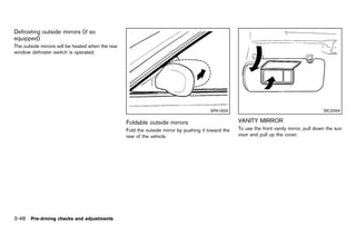 Black plate (202,1)




Defrosting outside mirrors (if so
equipped) GUID-68C28473-B796-47E1-911F-00D0EEF293DB
The outside mirrors will be heated when the rear
window defroster switch is operated.




                                                                                                    SPA1829                                               SIC2064

                                                         Foldable outside mirrors                                VANITY MIRROR
                                                                                                                           GUID-67A0AA3C-5897-4AD3-A960-33D20860995E
                                                                     GUID-820E720A-12E0-455E-87A1-9AB90C7B54F2
                                                         Fold the outside mirror by pushing it toward the        To use the front vanity mirror, pull down the sun
                                                         rear of the vehicle.                                    visor and pull up the cover.




3-48 Pre-driving checks and adjustments


                                                      [ Edit: 2011/ 7/ 18 Model: Z51-D ]
 
