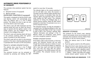 Black plate (203,1)




AUTOMATIC DRIVE POSITIONER (if
so equipped)
                GUID-851FDA9C-62A3-4F94-9BB3-456D0780664E
The automatic drive positioner system has two                  switch for more than 10 seconds.
features:                                                      The indicator lights on the memory switches (1
.   Entry/exit function (if equipped)                          and 2) will blink once when the function is
.   Memory storage                                             canceled, and the indicator lights will blink twice
ENTRY/EXIT FUNCTION (if equipped)                              when the function is activated. Note that the
         GUID-B20D2394-0488-4194-B222-ACBB971CCC5C
                                                               indicator lights may illuminate after 5 seconds
This system is designed so that the driver’s seat
                                                               while holding the SET switch. This indicates
and steering column will automatically move
                                                               readiness for linking the Intelligent Key to a
when the selector lever is in the P (Park)
                                                               stored memory position. Keep the SET switch
position. This allows the driver to get into and
                                                               pressed for more than 10 seconds to turn on or
out of the driver’s seat more easily.
                                                               off the entry/exit function.
The driver’s seat will slide backward and the
                                                               The entry/exit function can also be activated or
steering wheel will move up when the driver’s
                                                               canceled if the “Lift Steering Wheel on Exit” key
door is opened with the ignition switch in the                                                                                                                   SPA2756
                                                               or “Slide Driver Seat Back on Exit” key is turned
LOCK position and the Intelligent Key not
                                                               to ON or OFF in the “Comfort” settings. (See               MEMORY STORAGE
inserted in the Intelligent Key port.                                                                                             GUID-1645D943-6DDE-4A8E-B347-C359AF16FEDF
                                                               “Vehicle information and settings” in the “4.              Two positions for the driver’s seat, steering
The driver’s seat and steering wheel will return               Monitor, heater, air conditioner, audio, phone
to the previous positions when the ignition                                                                               column and outside mirrors can be stored in the
                                                               and voice recognition systems” section.)                   automatic drive positioner memory. Follow these
switch is pushed to the ACC position.
                                                               Initialize entry/exit function                             procedures to use the memory system.
The driver’s seat will not return to the previous                             GUID-3B7D11F0-51D7-4A5F-B078-9C3A3C24A746

positions if the seat or steering adjusting switch             If the battery cable is disconnected, or if the fuse       1. Move the selector lever to the P (Park)
is operated when the seat is at the exit position.             opens, the entry/exit function will not work                  position.
                                                               though this function was set on before. In such            2. Push the ignition switch to the ON position.
Cancel or activate entry/exit function                         a case, after connecting the battery or replacing
           GUID-58D4463D-3833-4D6F-AB39-9C380DA99AC9                                                                      3. Adjust the driver’s seat, steering column and
The selector lever must be in the P (Park)                     with a new fuse, open and close the driver’s                  outside mirrors to the desired positions by
position with the ignition switch in the OFF                   door more than two times after the ignition                   manually operating each adjusting switch.
position.                                                      switch is placed in the LOCK position from the                For additional information, see “Seats” in the
The entry/exit function can be activated or                    ON position. The entry/exit function will be                  “1. Safety — Seats, seat belts and supple-
canceled by pressing and holding the SET                       activated.                                                    mental restraint system” section and “Tilt/

                                                                                                                            Pre-driving checks and adjustments 3-49


                                                            [ Edit: 2011/ 7/ 18 Model: Z51-D ]
 
