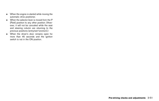 Black plate (205,1)




.   When the engine is started while moving the
    automatic drive positioner.
.   When the selector lever is moved from the P
    (Park) position to any other position. (How-
    ever, it will not be canceled while the seat
    and steering column are returning to the
    previous positions (entry/exit function).)
.   When the driver’s door remains open for
    more than 45 seconds and the ignition
    switch is not in the ON position.




                                                                                        Pre-driving checks and adjustments 3-51


                                                   [ Edit: 2011/ 7/ 18 Model: Z51-D ]
 