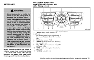 Black plate (209,1)




                                                            CENTER MULTI-FUNCTION
SAFETY NOTE                                                 CONTROL PANEL (models with
                                                            color display screen)
                                                                       GUID-7D2F9E4D-2C59-48D4-9F90-610254DECE2C
             GUID-A29CC705-3846-4072-9454-906E5A6C79AE



                 WARNING
 .   Do not disassemble or modify this
     system. If you do, it may result in
     accidents, fire, or electric shock.
 .   Do not use this system if you notice
     any abnormality, such as a frozen
     screen or lack of sound. Continued
     use of the system may result in
     accident, fire or electric shock.
 .   In case you notice any foreign
     object in the system hardware, spill                                                                                                             SAA1845
     liquid on it, or notice smoke or smell                                                            With navigation system
     coming from it, stop using the                         1.    “STATUS” status display button (P.4-9)
     system immediately and contact                         2, 6, 7, 8, 9.
                                                                  For navigation system control buttons (Refer to
     your nearest NISSAN dealer. Ignor-
                                                                  the separate Navigation System Owner’s Man-
     ing such conditions may lead to                              ual.)
     accidents, fire, or electric shock.
                                                            3.    Multi-function controller (P.4-5)
 .   Park the vehicle in a safe location                    4.    “PHONE” Bluetooth® Hands-Free Phone Sys-
     and apply the parking brake to view                          tem button (P.4-84)
     the images on the front center dis-                    5.    “      OFF” brightness control and display ON/
     play screen.                                                 OFF button (P.4-9)
                                                            10. “INFO” vehicle and navigation information but-
Do not attempt to operate the system in                           ton (P.4-9)
extreme temperature conditions [below                       11. “SETTING” button (P.4-13)
−48F (−208C) and above 1588F (708C)].
Operating this system under these condi-
tions may result in system malfunctions.
                                                                         Monitor, heater, air conditioner, audio, phone and voice recognition systems     4-3


                                                         [ Edit: 2011/ 7/ 18 Model: Z51-D ]
 