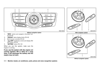 Black plate (210,1)




                                                                                            SAA1846                               SAA1847
                                         Without navigation system                                      With navigation system
1.    “INFO” vehicle and navigation information but-
      ton (P.4-9)
2.    “STATUS” status display button (P.4-9)
3.    Multi-function controller (P.4-5)
4.    “      OFF” brightness control and display ON/
      OFF button (P.4-9)
5.    “SETTING” button (P.4-13)
When you use this system, make sure the
engine is running.
If you use the system with the engine not
running (ignition ON or ACC) for a long
time, it will discharge the battery and the
engine may not start.
                                                                                                                                  SAA1848
                                                                                                      Without navigation system

4-4   Monitor, heater, air conditioner, audio, phone and voice recognition systems



                                                       [ Edit: 2011/ 7/ 18 Model: Z51-D ]
 