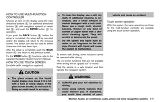 Black plate (211,1)




HOW TO USE MULTI-FUNCTION                                    .   To clean the display, use a soft, dry            vehicle and cause an accident.
CONTROLLER
        GUID-7F44560C-BAE2-4507-9B21-C095BC715247                cloth. If additional cleaning is ne-
Choose an item on the display using the main                     cessary, use a small amount of             Touch screen operation
directional buttons * (or additional directional
                    2                                            neutral detergent with a soft cloth.                  GUID-DF032376-F40E-4BD2-BC76-F4734CD72B3A
                                                                                                            With this system, the same operations as those
buttons * with navigation system) or center
          6                                                      Never use a rough cloth, alcohol,
                                                                                                            for the multi-function controller are possible
dial * , and push the ENTER button * for
      3                                  1                       benzine, thinner or any kind of
                                                                 solvent or paper towel with a che-         using the touch screen operation.
operation.
If you push the BACK button * before the
                                 4                               mical cleaning agent. They will
setup is completed, the setup will be canceled                   scratch or deteriorate the panel.
and/or the display will return to the previous               .   Do not splash any liquid such as
screen. This button can also be used to delete                   water or car fragrance on the dis-
characters that have been input.                                 play. Contact with liquid will cause
After the setup is completed, push the BACK                      the system to malfunction.
button * and return to the previous screen.
        4
                                                           To ensure safe driving, some functions cannot
For the VOICE button * functions, refer to the
                      5
                                                           be operated while driving.
separate Navigation System Owner’s Manual.
                                                           The on-screen functions that are not available
HOW TO USE TOUCH SCREEN                                    while driving will be “grayed out” or muted.
(models withGUID-7F7FEA0F-A05C-4196-A97B-C46AEB320545
             navigation system)
                                                           Park the vehicle in a safe location and then
                                                           operate the navigation system.
                     CAUTION
 .    The glass screen on the liquid                                         WARNING
      crystal display may break if it is hit
                                                             .   ALWAYS give your full attention to
      with a hard or sharp object. If the
                                                                 driving.
      glass screen breaks, do not touch it.
      Doing so could result in an injury.                    .   Avoid using vehicle features that
                                                                 could distract you. If distracted,
                                                                 you could lose control of your
                                                                       Monitor, heater, air conditioner, audio, phone and voice recognition systems        4-5


                                                        [ Edit: 2011/ 7/ 18 Model: Z51-D ]
 