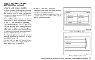 Black plate (215,1)




VEHICLE INFORMATION AND
SETTINGS (if so equipped)
                GUID-F7A83021-C912-4027-83E7-B46D245829BB
HOW TO USE STATUS BUTTON
        GUID-D4F24C59-0F9C-4A00-8AA6-B66EB05996C3              HOW TO USE INFO BUTTON
                                                                       GUID-2E5EFAA6-DA33-4957-BB56-8D40C15FCE06
To display the status of the audio, air conditioner            The display screen shows vehicle and navigation
system, fuel consumption and navigation sys-                   information for your convenience.
tem, push the STATUS button. The following
                                                               The information shown on the screen should be
information will appear when the STATUS button
                                                               a guide to determine the condition of the vehicle.
is pushed repeatedly.
                                                               See the following for details.
Audio and Air conditioner system ? Audio and
fuel economy ? Audio and Navigation system
HOW TO USE BRIGHTNESS CON-
TROL AND DISPLAY ON/OFF BUTTON
         GUID-7FB036B7-899E-4665-B680-D4CAC31DB0AE
Push the “      OFF” button to switch the display
brightness to the daytime mode or the nighttime
mode, and to adjust the display brightness using                                                                                                         SAA2478
the multi-function controller while the indicator is                                                                     Models with navigation system
displayed at the bottom of the screen.
The display brightness can also be adjusted
using the brightness UP button (+) or bright-
ness DOWN button (−).
Push and hold the “       OFF” button for more
than 2 seconds to turn the display off. Push the
button again to turn the display on.




                                                                                                                                                         SAA1511
                                                                                                                        Models without navigation system

                                                                           Monitor, heater, air conditioner, audio, phone and voice recognition systems      4-9


                                                            [ Edit: 2011/ 7/ 18 Model: Z51-D ]
 