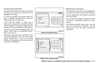 Black plate (217,1)




Fuel Economy information
           GUID-D6FC79E8-7233-412E-95F9-9C2F07165942
                                                                                                              Maintenance information
                                                                                                                        GUID-2AEB012A-B058-44C5-AED3-71B7ACFDA0B8
The approximate distance to empty, average fuel                                                               The maintenance intervals can be displayed for
economy and current fuel economy will be                                                                      the engine oil, oil filter, tire and other reminders.
displayed for reference.                                                                                      To set a maintenance interval, select a preferred
To reset the average fuel economy (Avg Fuel                                                                   item from the list.
Econ or Average Fuel Economy), select the                                                                     You can also set to display a message to remind
“Reset Fuel Eco” or “Reset” key.                                                                              you that the maintenance needs to be per-
If the “Fuel Eco History” or “View” key is                                                                    formed.
selected, the average fuel consumption history                                                                The following example shows how to set the
will be displayed in graph form along with the                                                                engine oil maintenance information. Use the
average for the previous Reset-to-Reset period.                                                               same steps to set the other maintenance
The unit can be converted between “US” and                                                                    information.
“Metric”. (See “How to use SETTING button”                                                          SAA2481
later in this section.)                                             Models with navigation system

The fuel economy information may differ from the
information displayed on the dot matrix liquid
crystal display. This is due to the timing
difference in updating the information and does
not indicate a malfunction.




                                                                                                    SAA2830
                                                                   Models without navigation system

                                                                     Monitor, heater, air conditioner, audio, phone and voice recognition systems            4-11


                                                       [ Edit: 2011/ 7/ 18 Model: Z51-D ]
 
