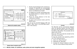 Black plate (218,1)




                                                      1. Set the interval (mileage) of the maintenance
                                                         schedule. To determine the recommended
                                                         maintenance interval, refer to your “NISSAN
                                                         Service and Maintenance Guide”.
                                                      2. To display the reminder automatically when
                                                         the desired distance is reached, select the
                                                         “Reminder” key.
                                                      3. Reset the driving distance to the new
                                                         maintenance schedule.
                                                      4. To return to the previous screen, push the
                                                         BACK button.
                                                      The unit can be converted between “US” and
                                         SAA2482      “Metric”. (See “How to use SETTING button”                                               SAA3003
         Models with navigation system                later in this section.)                                                Example
                                                                                                         The Reminder will be automatically displayed
                                                                                                         when the specified distance has been driven
                                                                                                         and every time the ignition switch is pushed to
                                                                                                         the ACC or ON position. The reminder will not
                                                                                                         appear while driving.
                                                                                                         Select the “OK” key to hide the reminder for the
                                                                                                         rest of the current drive.
                                                                                                         To stop the reminder from appearing, perform
                                                                                                         one of the following actions:
                                                                                                         .   Select the “Reset Distance”.
                                                                                                         .   Deactivate the “Reminder”.
                                                                                                         .   Increase the “Interval” distance to be more
                                         SAA3141                                                             than the current distance being tracked.
        Models without navigation system

4-12 Monitor, heater, air conditioner, audio, phone and voice recognition systems


                                                   [ Edit: 2011/ 7/ 18 Model: Z51-D ]
 