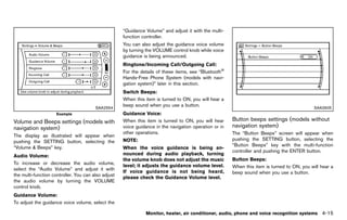 Black plate (221,1)




                                                                “Guidance Volume” and adjust it with the multi-
                                                                function controller.
                                                                You can also adjust the guidance voice volume
                                                                by turning the VOLUME control knob while voice
                                                                guidance is being announced.
                                                                Ringtone/Incoming Call/Outgoing Call:
                                                                                GUID-D73A39BF-43C8-459F-9C24-47B7F579C407
                                                                For the details of these items, see “Bluetooth®
                                                                Hands-Free Phone System (models with navi-
                                                                gation system)” later in this section.
                                                                Switch Beeps:GUID-D73A39BF-43C8-459F-9C24-47B7F579C407
                                                                When this item is turned to ON, you will hear a
                                               SAA2554
                                                                beep sound when you use a button.                                                                      SAA2605
                        Example                                 Guidance Voice: GUID-D73A39BF-43C8-459F-9C24-47B7F579C407

Volume and Beeps settings (models with                          When this item is turned to ON, you will hear               Button beeps settings (models without
navigation system)                                              voice guidance in the navigation operation or in            navigation system)
                                                                                                                                         GUID-F5E6FA6C-24DE-4338-88B7-518E84B2FB30
            GUID-DE566CBB-6649-444D-AEE4-25644D29C89A
                                                                other operations.                                           The “Button Beeps” screen will appear when
The display as illustrated will appear when
pushing the SETTING button, selecting the                       NOTE:                                                       pushing the SETTING button, selecting the
                                                                                                                            “Button Beeps” key with the multi-function
“Volume & Beeps” key.                                           When the voice guidance is being an-
                                                                                                                            controller and pushing the ENTER button.
Audio Volume:                                                   nounced during audio playback, turning
                 GUID-D73A39BF-43C8-459F-9C24-47B7F579C407
                                                                the volume knob does not adjust the music                   Button Beeps:GUID-D73A39BF-43C8-459F-9C24-47B7F579C407
To increase or decrease the audio volume,
                                                                level; it adjusts the guidance volume level.                When this item is turned to ON, you will hear a
select the “Audio Volume” and adjust it with
                                                                If voice guidance is not being heard,                       beep sound when you use a button.
the multi-function controller. You can also adjust
                                                                please check the Guidance Volume level.
the audio volume by turning the VOLUME
control knob.
Guidance Volume:GUID-D73A39BF-43C8-459F-9C24-47B7F579C407
To adjust the guidance voice volume, select the

                                                                            Monitor, heater, air conditioner, audio, phone and voice recognition systems                    4-15


                                                             [ Edit: 2011/ 7/ 18 Model: Z51-D ]
 