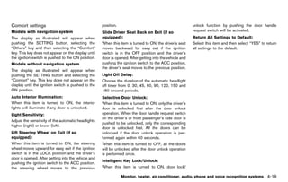 Black plate (225,1)




Comfort settings
           GUID-3DDC93FC-D89B-4259-BE03-63BADC7525EC
                                                                  position.                                                    unlock function by pushing the door handle
Models with navigation system                                                                                                  request switch will be activated.
                                                                  Slide Driver Seat Back on Exit (if so
The display as illustrated will appear when                       equipped):       GUID-D73A39BF-43C8-459F-9C24-47B7F579C407
                                                                                                                               Return All Settings to Default:
                                                                                                                                                 GUID-D73A39BF-43C8-459F-9C24-47B7F579C407
pushing the SETTING button, selecting the                         When this item is turned to ON, the driver’s seat            Select this item and then select “YES” to return
“Others” key and then selecting the “Comfort”                     moves backward for easy exit if the ignition                 all settings to the default.
key. This key does not appear on the display until                switch is in the OFF position and the driver’s
the ignition switch is pushed to the ON position.                 door is opened. After getting into the vehicle and
Models without navigation system                                  pushing the ignition switch to the ACC position,
                                                                  the driver’s seat moves to the previous position.
The display as illustrated will appear when
pushing the SETTING button and selecting the                      Light Off Delay:GUID-D73A39BF-43C8-459F-9C24-47B7F579C407
“Comfort” key. This key does not appear on the                    Choose the duration of the automatic headlight
display until the ignition switch is pushed to the                off timer from 0, 30, 45, 60, 90, 120, 150 and
ON position.                                                      180 second periods.
Auto Interior Illumination:
                   GUID-D73A39BF-43C8-459F-9C24-47B7F579C407      Selective Door Unlock:
                                                                                   GUID-D73A39BF-43C8-459F-9C24-47B7F579C407
When this item is turned to ON, the interior                      When this item is turned to ON, only the driver’s
lights will illuminate if any door is unlocked.                   door is unlocked first after the door unlock
Light Sensitivity:                                                operation. When the door handle request switch
                 GUID-D73A39BF-43C8-459F-9C24-47B7F579C407
                                                                  on the driver’s or front passenger’s side door is
Adjust the sensitivity of the automatic headlights
                                                                  pushed to be unlocked, only the corresponding
higher (right) or lower (left).
                                                                  door is unlocked first. All the doors can be
Lift Steering Wheel on Exit (if so                                unlocked if the door unlock operation is per-
equipped):       GUID-D73A39BF-43C8-459F-9C24-47B7F579C407
                                                                  formed again within 60 seconds.
When this item is turned to ON, the steering                      When this item is turned to OFF, all the doors
wheel moves upward for easy exit if the ignition                  will be unlocked after the door unlock operation
switch is in the LOCK position and the driver’s                   is performed once.
door is opened. After getting into the vehicle and
                                                                  Intelligent KeyGUID-D73A39BF-43C8-459F-9C24-47B7F579C407
                                                                                  Lock/Unlock:
pushing the ignition switch to the ACC position,
the steering wheel moves to the previous                          When this item is turned to ON, door lock/

                                                                               Monitor, heater, air conditioner, audio, phone and voice recognition systems                        4-19


                                                               [ Edit: 2011/ 7/ 18 Model: Z51-D ]
 