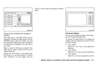 Black plate (227,1)




                                                          vehicle in a safe location and apply the parking
                                                          brake.




                                          SAA2491                                                                                                          SAA2492

Image Viewer (models with navigation                                                                         Full Screen Display:
                                                                                                                             GUID-D73A39BF-43C8-459F-9C24-47B7F579C407
system)    GUID-349708DE-A253-43D9-BE87-82FEAD504FB9
                                                                                                             The full screen display will appear when select-
The image files in the USB memory will be                                                                    ing the “Full Screen Display” key.
displayed. To display the Image Viewer, push the                                                             To operate the Image Viewer or to change the
SETTING button, select the “Other” key and                                                                   settings, select the desired key using the multi-
then select the “Image Viewer” key. The image of                                                             function controller.
the selected file is displayed on the right side of                                                          .          (Start)
the screen.                                                                                                      Select the “         ” key to start playing the
When a number of folders are included in the                                                                     slideshow.
USB memory, select a folder from the list to                                                                 .          (Stop)
display the file list.                                                                                           Select the “       ” key to stop the slideshow.
Images will not be shown on the display while                                                                .          (Next)
the vehicle is in any drive position to reduce                                                                   Select the “       ” key to display the next file.
driver distraction. To view images, stop the

                                                                     Monitor, heater, air conditioner, audio, phone and voice recognition systems              4-21


                                                       [ Edit: 2011/ 7/ 18 Model: Z51-D ]
 