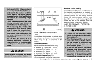 Black plate (229,1)




.   Make sure that the lift gate or trunk                                                           Predicted course lines     *:
                                                                                                                               6

    is securely closed when backing up.                                                             Indicate the predicted course when backing up.
.   Underneath the bumper and the                                                                   The predicted course lines will be displayed on
    corner areas of the bumper cannot                                                               the monitor when the selector lever is in the R
    be viewed on the RearView Monitor                                                               (Reverse) position and the steering wheel is
    because of its monitoring range                                                                 turned. The predicted course lines will move
    limitation.                                                                                     depending on how much the steering wheel is
                                                                                                    turned and will not be displayed while the
.   Do not put anything on the rear view                                                            steering wheel is in the neutral position.
    camera. The rear view camera is
    installed above the license plate.                                                              HOW TO PARK WITH PREDICTED
.   When washing the vehicle with
                                                                                                    COURSE LINES
                                                                                                              GUID-7197099F-6724-4863-82D4-E0646631D861

    high-pressure water, be sure not to
                                                                                       SAA1896
    spray it around the camera. Other-                                                                                 WARNING
    wise, water may enter the camera
                                               HOW TO READ THE DISPLAYED
    unit causing water condensation on                                                               .    Always turn and check that it is safe
    the lens, a malfunction, fire or an
                                               LINES    GUID-A59A3275-24D0-4869-9185-75830F165CE3         to do so before backing up. Always
    electric shock.                            Guiding lines which indicate the vehicle width             back up slowly.
                                               and distances to objects with reference to the
.   Do not strike the camera. It is a                                                                .    Use the displayed lines as a refer-
                                               vehicle body line * are displayed on the
                                                                  A
    precision instrument. Otherwise, it                                                                   ence. The lines are highly affected
                                               monitor.
    may malfunction or cause damage                                                                       by the number of occupants, fuel
    resulting in a fire or an electric         Distance guide lines:                                      level, vehicle position, road condi-
    shock.                                     Indicate distances from the vehicle body.                  tion and road grade.
                                               . Red line * : approx. 1.5 ft (0.5 m)
                                                            1                                        .    If the tires are replaced with differ-
                                               . Yellow line * : approx. 3 ft (1 m)
                                                              2                                           ent sized tires, the predicted course
                CAUTION                        . Green line * : approx. 7 ft (2 m)
                                                              3                                           line may be displayed incorrectly.
                                               . Green line * : approx. 10 ft (3 m)
                                                              4                                      .    On a snow-covered or slippery road,
Do not scratch the camera lens when                                                                       there may be a difference between
                                               Vehicle width guide lines * :
                                                                           5
cleaning dirt or snow from the lens.                                                                      the predicted course line and the
                                               Indicate the vehicle width when backing up.
                                                          Monitor, heater, air conditioner, audio, phone and voice recognition systems           4-23


                                            [ Edit: 2011/ 7/ 18 Model: Z51-D ]
 