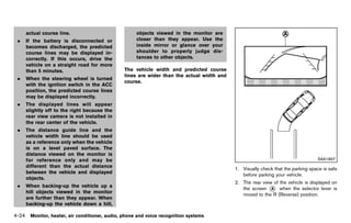 Black plate (230,1)




     actual course line.                              objects viewed in the monitor are
 .   If the battery is disconnected or                closer than they appear. Use the
     becomes discharged, the predicted                inside mirror or glance over your
     course lines may be displayed in-                shoulder to properly judge dis-
     correctly. If this occurs, drive the             tances to other objects.
     vehicle on a straight road for more
     than 5 minutes.                            The vehicle width and predicted course
                                                lines are wider than the actual width and
 .   When the steering wheel is turned
                                                course.
     with the ignition switch in the ACC
     position, the predicted course lines
     may be displayed incorrectly.
 .   The displayed lines will appear
     slightly off to the right because the
     rear view camera is not installed in
     the rear center of the vehicle.
 .   The distance guide line and the
     vehicle width line should be used
     as a reference only when the vehicle
     is on a level paved surface. The
     distance viewed on the monitor is
     for reference only and may be                                                                                                SAA1897
     different than the actual distance
                                                                                            1. Visually check that the parking space is safe
     between the vehicle and displayed
                                                                                               before parking your vehicle.
     objects.
                                                                                            2. The rear view of the vehicle is displayed on
 .   When backing-up the vehicle up a
                                                                                               the screen * when the selector lever is
                                                                                                            A
     hill objects viewed in the monitor
                                                                                               moved to the R (Reverse) position.
     are further than they appear. When
     backing-up the vehicle down a hill,

4-24 Monitor, heater, air conditioner, audio, phone and voice recognition systems


                                             [ Edit: 2011/ 7/ 18 Model: Z51-D ]
 