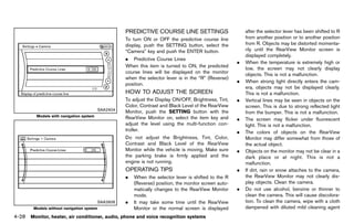Black plate (234,1)




                                                      PREDICTIVEGUID-68450C56-3780-4314-A535-6365AA7D2D8D
                                                                 COURSE LINE SETTINGS                           after the selector lever has been shifted to R
                                                      To turn ON or OFF the predictive course line              from another position or to another position
                                                      display, push the SETTING button, select the              from R. Objects may be distorted momenta-
                                                      “Camera” key and push the ENTER button.                   rily until the RearView Monitor screen is
                                                                                                                displayed completely.
                                                      . Predictive Course Lines
                                                                                                            .   When the temperature is extremely high or
                                                      When this item is turned to ON, the predicted             low, the screen may not clearly display
                                                      course lines will be displayed on the monitor             objects. This is not a malfunction.
                                                      when the selector lever is in the “R” (Reverse)
                                                                                                            .   When strong light directly enters the cam-
                                                      position.
                                                                                                                era, objects may not be displayed clearly.
                                                      HOW TO ADJUST THE SCREEN
                                                              GUID-EBE73AC0-2CFE-45F5-99BC-42FE5D8343D2         This is not a malfunction.
                                                      To adjust the Display ON/OFF, Brightness, Tint,       .   Vertical lines may be seen in objects on the
                                                      Color, Contrast and Black Level of the RearView           screen. This is due to strong reflected light
                                         SAA2404      Monitor, push the SETTING button with the                 from the bumper. This is not a malfunction.
         Models with navigation system                RearView Monitor on, select the item key and          .   The screen may flicker under fluorescent
                                                      adjust the level using the multi-function con-            light. This is not a malfunction.
                                                      troller.                                              .   The colors of objects on the RearView
                                                      Do not adjust the Brightness, Tint, Color,                Monitor may differ somewhat from those of
                                                      Contrast and Black Level of the RearView                  the actual object.
                                                      Monitor while the vehicle is moving. Make sure        .   Objects on the monitor may not be clear in a
                                                      the parking brake is firmly applied and the               dark place or at night. This is not a
                                                      engine is not running.                                    malfunction.
                                                      OPERATINGGUID-2C7B18A8-765F-48EB-81F4-4527DA0D3E26
                                                                TIPS                                        .   If dirt, rain or snow attaches to the camera,
                                                      .   When the selector lever is shifted to the R           the RearView Monitor may not clearly dis-
                                                          (Reverse) position, the monitor screen auto-          play objects. Clean the camera.
                                                          matically changes to the RearView Monitor         .   Do not use alcohol, benzine or thinner to
                                                          mode.                                                 clean the camera. This will cause discolora-
                                         SAA2606      .   It may take some time until the RearView              tion. To clean the camera, wipe with a cloth
        Models without navigation system                  Monitor or the normal screen is displayed             dampened with diluted mild cleaning agent
4-28 Monitor, heater, air conditioner, audio, phone and voice recognition systems


                                                   [ Edit: 2011/ 7/ 18 Model: Z51-D ]
 