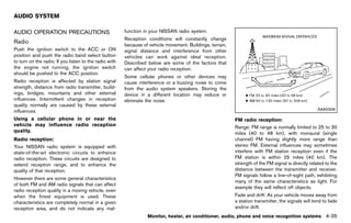 Black plate (241,1)




AUDIO SYSTEM
                  GUID-E954533A-76AC-41A8-828A-6CCF73E0885C
AUDIO OPERATION PRECAUTIONS                                      function in your NISSAN radio system.
         GUID-E2189C1D-321B-4738-BF15-C7924AA9611C
                                                                 Reception conditions will constantly change
Radio             GUID-96801352-B989-4EC4-990B-A07BD4F970BB      because of vehicle movement. Buildings, terrain,
Push the ignition switch to the ACC or ON                        signal distance and interference from other
position and push the radio band select button                   vehicles can work against ideal reception.
to turn on the radio. If you listen to the radio with            Described below are some of the factors that
the engine not running, the ignition switch                      can affect your radio reception.
should be pushed to the ACC position.
                                                                 Some cellular phones or other devices may
Radio reception is affected by station signal                    cause interference or a buzzing noise to come
strength, distance from radio transmitter, build-                from the audio system speakers. Storing the
ings, bridges, mountains and other external                      device in a different location may reduce or
influences. Intermittent changes in reception                    eliminate the noise.
quality normally are caused by these external
influences.                                                                                                                                                        SAA0306

Using a cellular phone in or near the                                                                               FM radio reception:
                                                                                                                                     GUID-D73A39BF-43C8-459F-9C24-47B7F579C407
vehicle may influence radio reception                                                                               Range: FM range is normally limited to 25 to 30
quality.                                                                                                            miles (40 to 48 km), with monaural (single
Radio reception:  GUID-D73A39BF-43C8-459F-9C24-47B7F579C407
                                                                                                                    channel) FM having slightly more range than
Your NISSAN radio system is equipped with                                                                           stereo FM. External influences may sometimes
state-of-the-art electronic circuits to enhance                                                                     interfere with FM station reception even if the
radio reception. These circuits are designed to                                                                     FM station is within 25 miles (40 km). The
extend reception range, and to enhance the                                                                          strength of the FM signal is directly related to the
quality of that reception.                                                                                          distance between the transmitter and receiver.
                                                                                                                    FM signals follow a line-of-sight path, exhibiting
However there are some general characteristics
                                                                                                                    many of the same characteristics as light. For
of both FM and AM radio signals that can affect
                                                                                                                    example they will reflect off objects.
radio reception quality in a moving vehicle, even
when the finest equipment is used. These                                                                            Fade and drift: As your vehicle moves away from
characteristics are completely normal in a given                                                                    a station transmitter, the signals will tend to fade
reception area, and do not indicate any mal-                                                                        and/or drift.
                                                                            Monitor, heater, air conditioner, audio, phone and voice recognition systems               4-35


                                                              [ Edit: 2011/ 7/ 18 Model: Z51-D ]
 