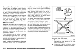 Black plate (242,1)




Static and flutter: During signal interference from             Satellite radioGUID-D73A39BF-43C8-459F-9C24-47B7F579C407
                                                                                  reception (if so equipped):
buildings, large hills or due to antenna position,              When the satellite radio is used for the first time
usually in conjunction with increased distance                  or the battery has been replaced, the satellite
from the station transmitter, static or flutter can             radio may not work properly. This is not a
be heard. This can be reduced by lowering the                   malfunction. Wait more than 10 minutes with the
treble setting to reduce the treble response.                   satellite radio ON and the vehicle outside of any
Multipath reception: Because of the reflective                  metal or large building for the satellite radio to
characteristics of FM signals, direct and re-                   receive all of the necessary data.
flected signals reach the receiver at the same                  The satellite radio mode requires an active XM®
time. The signals may cancel each other,                        Satellite Radio subscription. The satellite radio is
resulting in momentary flutter or loss of sound.                not available in Alaska, Hawaii and Guam.
AM radio reception:
                 GUID-D73A39BF-43C8-459F-9C24-47B7F579C407
                                                                A build up of ice on the satellite radio antenna
AM signals, because of their low frequency, can                 can affect satellite radio performance. Remove
bend around objects and skip along the ground.                  the ice to restore satellite radio reception.
In addition, the signals can be bounced off the                 For Hardtop models: The satellite radio perfor-
ionosphere and bent back to earth. Because of                   mance may be affected if cargo carried on the
these characteristics. AM signals are also                      roof blocks the satellite radio signal. If possible,
subject to interference as they travel from                     do not put cargo near the satellite antenna.
transmitter to receiver.
Fading: Occurs while the vehicle is passing
through freeway underpasses or in areas with                                                                                                                         SAA0480
many tall buildings. It can also occur for several
seconds during ionospheric turbulence even in                                                                              Compact Disc (CD) player
                                                                                                                                      GUID-9B39164F-B68F-48E3-B2A0-AD541CFA7507
areas where no obstacles exist.                                                                                            .   Do not force a compact disc into the CD
Static: Caused by thunderstorms, electrical                                                                                    insert slot. This could damage the CD and/
power lines, electric signs and even traffic lights.                                                                           or CD changer/player.
                                                                                                                           .   Trying to load a CD with the CD door closed
                                                                                                                               could damage the CD and/or CD changer.

4-36 Monitor, heater, air conditioner, audio, phone and voice recognition systems


                                                             [ Edit: 2011/ 7/ 18 Model: Z51-D ]
 