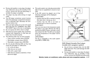 Black plate (243,1)




.   During cold weather or rainy days, the player        .   This audio system can only play prerecorded
    may malfunction due to the humidity. If this             CDs. It has no capabilities to record or burn
    occurs, remove the CD and dehumidify or                  CDs.
    ventilate the player completely.                     .   If the CD cannot be played, one of the
.   The player may skip while driving on rough               following messages will be displayed.
    roads.                                                   CHECK DISC:
.   The CD player sometimes cannot function                  — Confirm that the CD is inserted correctly
    when the passenger compartment tempera-                      (the label side is facing up, etc.).
    ture is extremely high. Decrease the tem-                — Confirm that the CD is not bent or
    perature before use.                                         warped and it is free of scratches.
.   Only use high quality 4.7 in (12 cm) round               PUSH EJECT:
    discs that have the “COMPACT disc DIGI-
                                                             This is an error due to the temperature inside
    TAL AUDIO” logo on the disc or packaging.
                                                             the player is too high. Remove the CD by
.   Do not expose the CD to direct sunlight.                 pushing the EJECT button, and after a short
.   CDs that are of poor quality, dirty, scratched,          time reinsert the CD. The CD can be played
    covered with fingerprints, or that have pin              when the temperature of the player returns
    holes may not work properly.                             to normal.
.   The following CDs may not work properly:                 UNPLAYABLE:
    — Copy control compact discs (CCCD)                      The file is unplayable in this audio system
    — Recordable compact discs (CD-R)                        (only MP3 or WMA CD).                                                                       LHA0484
    — Rewritable compact discs (CD-RW)
.   Do not use the following CDs as they may                                                                  DVD (Digital Versatile Disc) player
    cause the CD player to malfunction.                                                                       (models with GUID-BA593422-AF0C-4754-8221-8AD1D545FA2F
                                                                                                                            navigation system)
    — 3.1 in (8 cm) discs                                                                                     .   Do not force a compact disc into the CD/
    — CDs that are not round                                                                                      DVD insert slot. This could damage the CD/
                                                                                                                  DVD player.
    — CDs with a paper label
                                                                                                              .   During cold weather or rainy days, the player
    — CDs that are warped, scratched, or have
                                                                                                                  may malfunction due to humidity. If this
       abnormal edges
                                                                                                                  occurs, remove the CD/DVD and dehumidify
                                                                    Monitor, heater, air conditioner, audio, phone and voice recognition systems              4-37


                                                      [ Edit: 2011/ 7/ 18 Model: Z51-D ]
 
