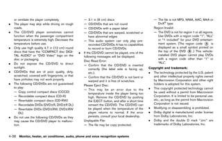 Black plate (244,1)




    or ventilate the player completely.                    —    3.1 in (8 cm) discs                           — The file is not MP3, WMA, AAC, M4A or
.   The player may skip while driving on rough             —    CD/DVDs that are not round                      DivX® type.
    roads.                                                 —    CD/DVDs with a paper label                    Region Invalid:
.   The CD/DVD player sometimes cannot                     —    CD/DVDs that are warped, scratched or         — The DVD is not for region 1 or all regions.
    function when the passenger compartment                    have abnormal edges                              Use DVDs with a region code “1”, “ALL”
    temperature is extremely high. Decrease the            — This audio system can only play pre-               or “1 included” for your DVD entertain-
    temperature before use.                                    recorded CD/DVDs. It has no capabilities         ment system. (The region code * is   A
.   Only use high quality 4.7 in (12 cm) round                 to record or burn CD/DVDs.                       displayed as a small symbol printed on
    discs that have the “COMPACT disc DIGI-                                                                     the top of the DVD * .) This vehicle-
                                                                                                                                       B
                                                       .   If the CD/DVD cannot be played, one of the
    TAL AUDIO” or “DVD Video” logo on the                  following messages will be displayed.                installed DVD player cannot play DVDs
    disc or packaging.                                                                                          with a region code other than “1” or
                                                           Disc Read Error:
.   Do not expose the CD/DVD to direct                                                                          “ALL”.
                                                           — Confirm that the CD/DVD is inserted
    sunlight.                                                  correctly (the label side is facing up,    Copyright and GUID-D73A39BF-43C8-459F-9C24-47B7F579C407
                                                                                                                           trademark:
.   CD/DVDs that are of poor quality, dirty,                   etc.).                                     . The technology protected by the U.S. patent
    scratched, covered with fingerprints, or that          — Confirm that the CD/DVD is not bent or          and other intellectual property rights owned
    have pinholes may not work properly.                       warped and it is free of scratches.           by Macrovision Corporation and other right
.   The following CD/DVDs are not guaranteed               Please Eject Disc:                                holders is adopted for this system.
    to play:                                                                                              . This copyright protected technology cannot
                                                           — This may be an error due to the
    — Copy control compact discs (CCCD)                        temperature inside the player being too       be used without a permit from Macrovision
    — Recordable compact discs (CD-R)                          high. Remove the CD/DVD by pushing            Corporation. It is limited to be personal use,
    — Rewritable compact discs (CD-RW)                         the EJECT button, and after a short time      etc., as long as the permit from Macrovision
    — Recordable DVDs (DVD±R, DVD±R DL)                        reinsert the CD/DVD. The CD/DVD can           Corporation is not issued.
    — Rewritable DVDs (DVD±RW, DVD±RW                          be played when the temperature of the      . Modifying or disassembling is prohibited.
        DL)                                                    player returns to normal. If the error     . Dolby digital is manufactured under license
.   Do not use the following CD/DVDs as they                   persists, consult your local dealership.      from Dolby Laboratories, Inc.
    may cause the CD/DVD player to malfunc-                Unplayable File:                               . Dolby and the double D mark “                 ” are
    tion.                                                  — The file may be copy protected.                 trademarks of Dolby Laboratories, Inc.


4-38 Monitor, heater, air conditioner, audio, phone and voice recognition systems


                                                    [ Edit: 2011/ 7/ 18 Model: Z51-D ]
 