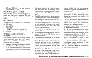 Black plate (245,1)




.   DTS and DTS 2.0 “               ” are registered          .   During cold weather or rainy days, the player       exposed to fluids other than water, evapora-
    trademarks of DTS, Inc.                                       may malfunction due to humidity. If this            tive residue may cause a short between the
                                                                  occurs, remove the USB device and dehu-             connector pins.
Parental level GUID-D73A39BF-43C8-459F-9C24-47B7F579C407
                (parental control):
                                                                  midify or ventilate the USB player comple-      . Large video podcast files cause slow
DVDs with the parental control setting can be                     tely.                                               responses in an iPod®. The vehicle center
played with this system. Please use your own
                                                              .   The USB player sometimes cannot function            display may momentarily black out, but it will
judgement to set the parental control with the
                                                                  when the passenger compartment tempera-             soon recover.
system.
                                                                  ture is extremely high. Decrease the tem-       . If an iPod® automatically selects large video
Disc selection:GUID-D73A39BF-43C8-459F-9C24-47B7F579C407
                                                                  perature before use.                                podcast files while in the shuffle mode, the
The following disc formats can be played with                 .   Do not leave USB memory in a place prone            vehicle center display may momentarily
the DVD drive.                                                    to static electricity or where the air condi-       black out, but it will soon recover.
.   DVD-VIDEO                                                     tioner blows directly. The data in the USB      . Audiobooks may not play in the same order
.   VIDEO-CD                                                      memory may be damaged.                              as they appear on an iPod®.
.   CD-DA (Conventional Compact Disc)                         .   The vehicle is not equipped with a USB          . An iPod nano® (1st generation) may remain
                                                                  memory stick.                                       in fast forward or rewind mode if it is
.   DTS-CD
                                                              .   A USB device cannot be formatted with this          connected during a seek operation. In this
USB (Universal Serial Bus) (if so                                 system. To format a USB device, use a               case, please manually reset the iPod®.
equipped) GUID-055AB149-F3B8-4DDD-8A6A-BBC837D27315               personal computer.                              . An iPod nano® (2nd generation) will con-
This system supports various USB memory                       .   Partitioned USB devices may not be played           tinue to fast forward or rewind if it is
sticks, USB hard drives and iPod® players.                        correctly.                                          disconnected during a seek operation.
There are some USB devices which may not be                   .   Some characters used in other languages         . An incorrect song title may appear when the
supported with this system.                                       (Chinese, Japanese, etc.) are not displayed         Play Mode is changed while using the iPod
.   Make sure that the USB device is connected                    properly on the vehicle center screen. Using        nano® (2nd generation)
    correctly into the USB connector.                             English language characters with a USB          iPod® is a trademark of Apple Inc., registered in
                                                                  device is recommended.                          the U.S. and other countries.
.   Do not force the memory stick or USB cable
    into the USB connector. This could damage                 .   Do not connect a USB device if a connector
    the connector.                                                or cable is wet. Allow the cable and/or
                                                                  connectors to dry completely before con-
                                                                  necting the USB device. If the connector is

                                                                         Monitor, heater, air conditioner, audio, phone and voice recognition systems         4-39


                                                           [ Edit: 2011/ 7/ 18 Model: Z51-D ]
 