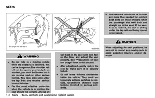 Black plate (24,1)




SEATS
             GUID-2869D0FF-2DAC-47DC-BF36-8D864A5BD9A3

                                                                                                         .   The seatback should not be reclined
                                                                                                             any more than needed for comfort.
                                                                                                             Seat belts are most effective when
                                                                                                             the passenger sits well back and
                                                                                                             straight up in the seat. If the seat-
                                                                                                             back is reclined, the risk of sliding
                                                                                                             under the lap belt and being injured
                                                                                                             is increased.



                                                                                                                          CAUTION

                                                                                               SSS0133
                                                                                                         When adjusting the seat positions, be
                                                                                                         sure not to contact any moving parts to
                                                                                                         avoid possible injuries and/or da-
                                                                  well back in the seat with both feet   mages.
                 WARNING                                          on the floor and adjust the seat
                                                                  properly. See “Precautions on seat
 .    Do not ride in a moving vehicle                             belt usage” later in this section.
      when the seatback is reclined. This
                                                              .   After adjustment, gently rock in the
      can be dangerous. The shoulder belt
                                                                  seat to make sure it is securely
      will not be against your body. In an
                                                                  locked.
      accident, you could be thrown into it
      and receive neck or other serious                       .   Do not leave children unattended
      injuries. You could also slide under                        inside the vehicle. They could un-
      the lap belt and receive serious                            knowingly activate switches or con-
      internal injuries.                                          trols. Unattended children could
                                                                  become involved in serious acci-
 .    For the most effective protection
                                                                  dents.
      when the vehicle is in motion, the
      seat should be upright. Always sit
1-2   Safety — Seats, seat belts and supplemental restraint system



                                                         [ Edit: 2011/ 7/ 18 Model: Z51-D ]
 