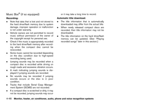 Black plate (254,1)




Music Box® (if so equipped)
            GUID-2F96A7C3-2217-4FA6-B9DA-327E2534E826
                                                                   or it may take a long time to record.
Recording:      GUID-D73A39BF-43C8-459F-9C24-47B7F579C407
                                                               Automatic title download:
                                                                              GUID-D73A39BF-43C8-459F-9C24-47B7F579C407
. Note that data that is lost and not stored to                . The title information that is automatically
   the hard drive/flash memory due to system                      downloaded may differ from the actual title.
   damage, improper operation or malfunction                   . When newly released compact discs are
   is not under warranty.                                         recorded, their title information may not be
. Vehicle owners are not permitted to record                      downloaded.
   music without permission of the owner of                    . The title information on the hard drive/flash
   the copyright except for personal use.                         memory can be updated. (See “Playing
. Check if the music is appropriately recorded                    recorded songs” later in this section.)
   to the hard drive/flash memory after record-
   ing when the compact disc cannot be
   rerecorded.
. Some music cannot be recorded depending
   on the disc condition due to high-speed
   recording being used.
. Jumping sounds may be recorded when a
   compact disc is recorded while driving on
   rough roads and excessive vibration occurs.
. A mark indicating jumping sounds is dis-
   played if jumping sounds are recorded.
. No sounds may be recorded if jumping
   sounds occurs or the disc is in poor
   condition.
. Tracks that include Serial Copy Manage-
   ment System (SCMS) are not recorded.
. If a compact disc is scratched or dirty, it may
   not be recorded, jumping sounds may occur

4-48 Monitor, heater, air conditioner, audio, phone and voice recognition systems


                                                            [ Edit: 2011/ 7/ 18 Model: Z51-D ]
 