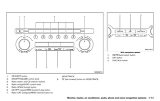 Black plate (259,1)




                                                                                                                                              SAA1851
                                                                                                                     With navigation system
                                                                                                        1.   AM·FM band select button
                                                                                                        2.   SAT button
                                                                                                        3.   DISC·AUX button




                                                                                              SAA3474

1.   CD EJECT button                                        SEEK/TRACK
2.   ON·OFF/VOLUME control knob                        8.   FF (fast forward) button for SEEK/TRACK
3.   Radio station and CD selector buttons
4.   Radio tuning/AUDIO control knob
5.   Radio SCAN (tuning) button
6.   CD RPT (repeat)/RDM (random) play button
7.   Radio CAT (category)/REW (rewind) button for

                                                                  Monitor, heater, air conditioner, audio, phone and voice recognition systems   4-53


                                                    [ Edit: 2011/ 7/ 18 Model: Z51-D ]
 