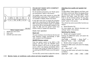 Black plate (260,1)




                                                    FM-AM-SAT RADIO WITH COMPACT                                Adjusting tone quality and speaker bal-
                                                    DISC (CD) PLAYER                                            ance:            GUID-D73A39BF-43C8-459F-9C24-47B7F579C407
                                                               GUID-C131FB44-F458-4E5F-863F-8282EA324CB7
                                                    For all operation precautions, see “Audio opera-            To adjust Bass, Treble, Balance and Fade, push
                                                    tion precautions” earlier in this section.                  the Audio control knob. When the display shows
                                                                                                                the setting you want to change (Bass, Treble,
                                                    The satellite radio mode requires an active XM
                                                                                                                Balance and Fade), rotate the Audio control
                                                    Satellite Radio subscription. The satellite radio is
                                                                                                                knob to set the desired setting. For the other
                                                    not available in Alaska, Hawaii and Guam.
                                                                                                                setting methods, see “How to use SETTING
                                                    It may take some time to receive the activation             button” earlier in this section.
                                                    signal after subscribing the XM Satellite Radio.
                                                                                                                This vehicle has some sound effect functions as
                                                    After receiving the activation signal, an available
                                                                                                                follows:
                                                    channel list will be automatically updated in the
                                                    radio. For XM, push the ignition switch from                . Speed Sensitive Vol.
                                       SAA1852      LOCK to ACC to update the channel list.                     For more details, see “Vehicle information and
           Without navigation system                                                                            settings” earlier in this section.
1.   AM·FM band select button
                                                    Audio main operation
                                                                GUID-00A49DC2-4837-44E9-892D-DF21199AA14E
                                                                                                                Switching the GUID-D73A39BF-43C8-459F-9C24-47B7F579C407
                                                                                                                                 display:
2.   DISC button                                    Head unit:      GUID-D73A39BF-43C8-459F-9C24-47B7F579C407
                                                                                                                . Models with navigation system
3.   AUX/SAT band select button                     The auto loudness circuit enhances the low and
                                                                                                                Pushing the DISC·AUX button will switch the
                                                    high frequency ranges automatically in both
                                                                                                                displays as follows:
                                                    radio reception and CD playback.
                                                                                                                iPod®/USB ? CD/DVD ? Music Box® ?
                                                    ON·OFF/Volume control:
                                                                    GUID-D73A39BF-43C8-459F-9C24-47B7F579C407   Bluetooth® Audio ? AUX ? iPod®/USB
                                                    Push the ignition switch to the ACC or ON
                                                                                                                . Models without navigation system
                                                    position, and then push the ON·OFF button
                                                    while the system is off to turn on the last audio           Pushing the DISC button will switch the display
                                                    source, which was playing immediately before                as follows:
                                                    the system was turned off. While the system is              CD ? Music Box® ? CD
                                                    on, pushing the ON·OFF button turns the system              Pushing the AUX button will switch the display
                                                    off.                                                        as follows:
                                                    Turn the VOL control knob to adjust the volume.             USB/iPod® ? XM1 ? XM2 ? XM3 ? USB/
4-54 Monitor, heater, air conditioner, audio, phone and voice recognition systems


                                                 [ Edit: 2011/ 7/ 18 Model: Z51-D ]
 