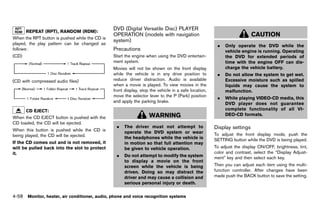 Black plate (264,1)




       REPEATGUID-D73A39BF-43C8-459F-9C24-47B7F579C407
                (RPT), RANDOM (RDM):
                                                              DVD (Digital Versatile Disc) PLAYER
When the RPT button is pushed while the CD is
                                                              OPERATION (models with navigation                                                CAUTION
                                                              system)
played, the play pattern can be changed as                               GUID-EF98CC42-EAAD-4426-B294-DCA157F6C9EE
                                                                                                                           .    Only operate the DVD while the
follows:                                                      Precautions     GUID-B37A835C-2698-4C52-A8FB-20146AE67DE8         vehicle engine is running. Operating
(CD)                                                          Start the engine when using the DVD entertain-                    the DVD for extended periods of
                                                              ment system.                                                      time with the engine OFF can dis-
                                                              Movies will not be shown on the front display                     charge the vehicle battery.
                                            NOS2606           while the vehicle is in any drive position to                .    Do not allow the system to get wet.
(CD with compressed audio files)                              reduce driver distraction. Audio is available                     Excessive moisture such as spilled
                                                              when a movie is played. To view movies in the                     liquids may cause the system to
                                                              front display, stop the vehicle in a safe location,               malfunction.
                                            NOS2607           move the selector lever to the P (Park) position
                                                                                                                           .    While playing VIDEO-CD media, this
                                                              and apply the parking brake.                                      DVD player does not guarantee
      CD EJECT:                                                                                                                 complete functionality of all VI-
               GUID-D73A39BF-43C8-459F-9C24-47B7F579C407
                                                                                  WARNING                                       DEO-CD formats.
When the CD EJECT button is pushed with the
CD loaded, the CD will be ejected.
                                                                .   The driver must not attempt to                        Display settings
When this button is pushed while the CD is                          operate the DVD system or wear
                                                                                                                                        GUID-2AF4320E-8689-441A-A759-33B7D1DB0309

being played, the CD will be ejected.                                                                                     To adjust the front display mode, push the
                                                                    the headphones while the vehicle is                   SETTING button while the DVD is being played.
If the CD comes out and is not removed, it                          in motion so that full attention may
will be pulled back into the slot to protect                        be given to vehicle operation.                        To adjust the display ON/OFF, brightness, tint,
it.                                                                                                                       color and contrast, select the “Display Adjust-
                                                                .   Do not attempt to modify the system                   ment” key and then select each key.
                                                                    to display a movie on the front
                                                                    screen while the vehicle is being                     Then you can adjust each item using the multi-
                                                                    driven. Doing so may distract the                     function controller. After changes have been
                                                                    driver and may cause a collision and                  made push the BACK button to save the setting.
                                                                    serious personal injury or death.

4-58 Monitor, heater, air conditioner, audio, phone and voice recognition systems


                                                           [ Edit: 2011/ 7/ 18 Model: Z51-D ]
 