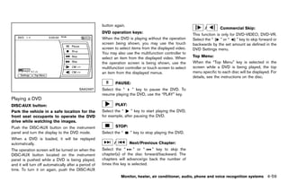 Black plate (265,1)




                                                             button again.
                                                                                                                                 /         Commercial Skip:
                                                             DVD operation keys:
                                                                             GUID-D73A39BF-43C8-459F-9C24-47B7F579C407   This function is only for DVD-VIDEO, DVD-VR.
                                                             When the DVD is playing without the operation               Select the “    ” or “    ” key to skip forward or
                                                             screen being shown, you may use the touch                   backwards by the set amount as defined in the
                                                             screen to select items from the displayed video.            DVD Settings menu.
                                                             You may also use the multifunction controller to
                                                             select an item from the displayed video. When               Top Menu:        GUID-D73A39BF-43C8-459F-9C24-47B7F579C407

                                                             the operation screen is being shown, use the                When the “Top Menu” key is selected in the
                                                             multifunction controller or touch screen to select          screen while a DVD is being played, the top
                                                             an item from the displayed menus.                           menu specific to each disc will be displayed. For
                                                                                                                         details, see the instructions on the disc.
                                                                      PAUSE:
                                            SAA2497          Select the “    ” key to pause the DVD. To
                                                             resume playing the DVD, use the “PLAY” key.
Playing a DVD
            GUID-E8CC217F-6D7F-4F38-96D5-04BF53DD1CF7

DISC·AUX button:                                                      PLAY:
              GUID-D73A39BF-43C8-459F-9C24-47B7F579C407
Park the vehicle in a safe location for the                  Select the “     ” key to start playing the DVD,
front seat occupants to operate the DVD                      for example, after pausing the DVD.
drive while watching the images.
Push the DISC·AUX button on the instrument                            STOP:
panel and turn the display to the DVD mode.                  Select the “       ” key to stop playing the DVD.
When a DVD is loaded, it will be replayed
automatically.                                                       /         Next/Previous Chapter:
The operation screen will be turned on when the              Select the “       ” or “   ” key to skip the
DISC·AUX button located on the instrument                    chapter(s) of the disc forward/backward. The
panel is pushed while a DVD is being played,                 chapters will advance/go back the number of
and it will turn off automatically after a period of         times this key is selected.
time. To turn it on again, push the DISC·AUX
                                                                         Monitor, heater, air conditioner, audio, phone and voice recognition systems                       4-59


                                                          [ Edit: 2011/ 7/ 18 Model: Z51-D ]
 